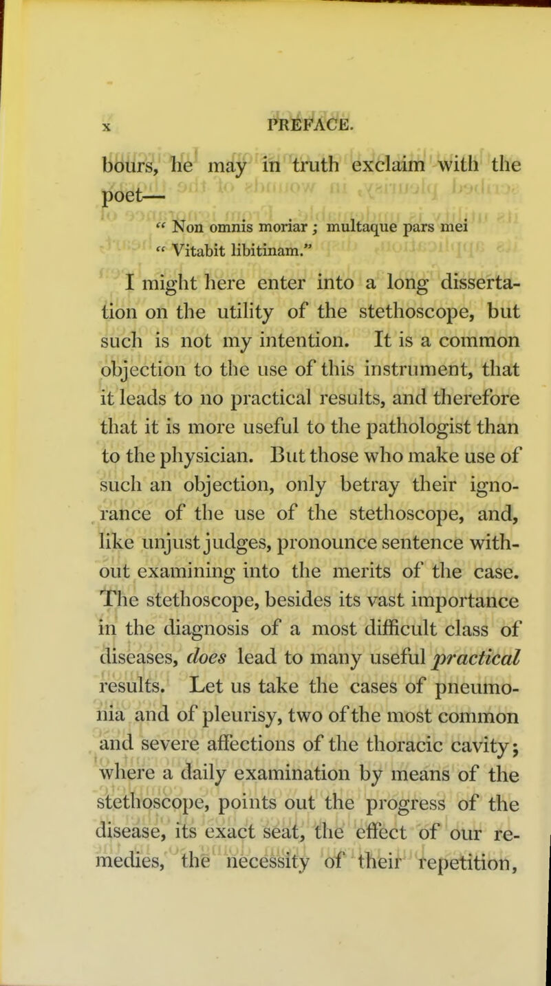 hours, he may in truth exclaim with the poet—  Non omnis moriar ; multaque pars mei  Vitabit libitinam. ^ I might here enter into a long disserta- tion on the utility of the stethoscope, but such is not my intention. It is a common objection to the use of this instrument, that it leads to no practical results, and therefore that it is more useful to the pathologist than to the physician. But those who make use of such an objection, only betray their igno- rance of the use of the stethoscope, and, like unjust judges, pronounce sentence with- out examining into the merits of the case. The stethoscope, besides its vast importance in the diagnosis of a most difficult class of diseases, does lead to many useful practical results. Let us take the cases of pneumo- nia and of pleurisy, two of the most common . and severe affections of the thoracic cavity; where a daily examination by means of the stethoscope, points out the progress of the disease, its exact s6at, the effect of our re- medies, the necessity of their repetition,