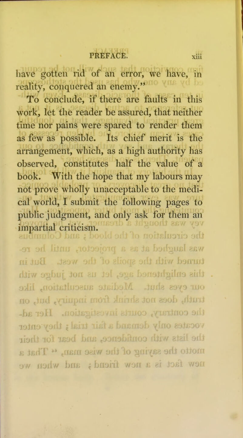 liave gotten rid of an error, we have, in reality, conquered an enemy. To conclude, if there are faults in this work, let the reader be assured, that neither time nor pains were spared to render them as few as possible. Its chief merit is the arrangement, which, as a high authority has observed, constitutes half the value of a book. With the hope that my labours may not prove wholly unacceptable to the medi- cal world, I submit the following pages to public judgment, and only ask for them an impartial criticism. ' J ; »; If,