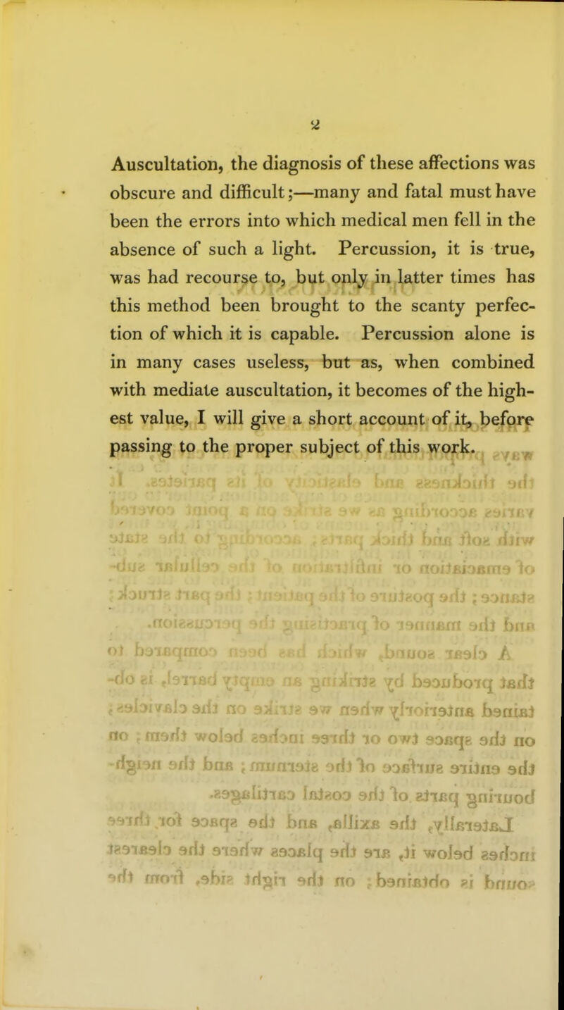 Auscultation, the diagnosis of these affections was obscure and difficult;—many and fatal must have been the errors into which medical men fell in the absence of such a light. Percussion, it is true, was had recourse to, but only in latter times has this method been brought to the scanty perfec- tion of which it is capable. Percussion alone is in many cases useless, but as, when combined with mediate auscultation, it becomes of the high- est value, I will give a short account of it, befprp passing to the proper subject of this work^^, Ao A -do 81 fie ^^cl baouboiq ladi .h axil no 9Mnj? 977 nariw ^hohsJna banifii no i msAi wolad aadoni »3irfi lo owj sDcqfc adi no -dgi3n 9ff} bofi imumsJe odllo 3ob\iuz siiJna sdj fflJgoD 9d) to Biisq gniiuod soBqg ed) '- ' .allixB adi t^llBiaiBj J liiai j :idJ aiadw 29aijiq adi 9ib ^ji woJad aadoni •jdl mml ,9br?i iH^ii 9dj no jbanratdo ?i bnuo^^