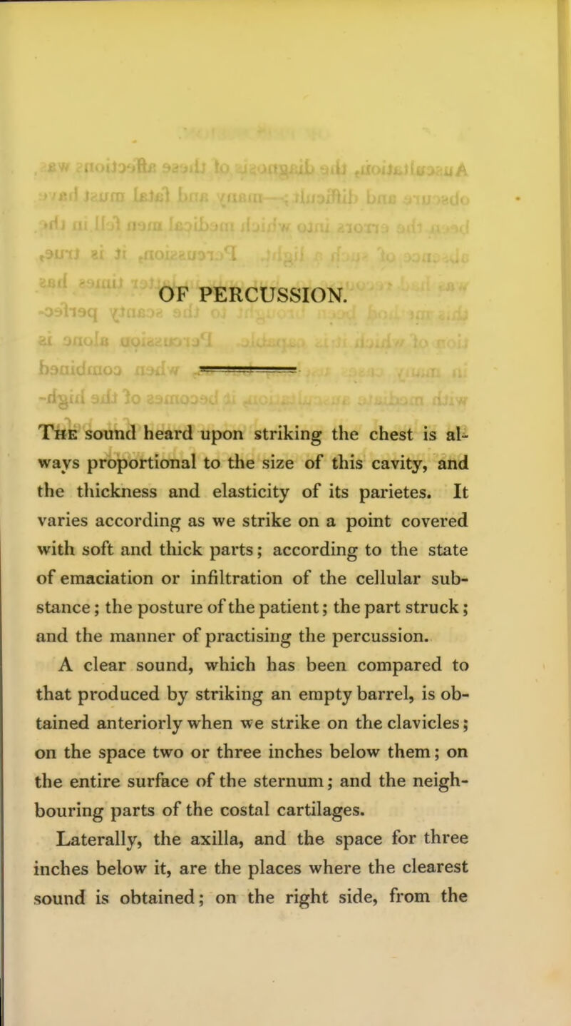 h ■■ -n The sound heard upon striking the chest is al- ways proportional to the size of this cavity, and the thickness and elasticity of its parietes. It varies according as we strike on a point covered with soft and thick parts; according to the state of emaciation or infiltration of the cellular sub- stance ; the posture of the patient; the part struck; and the manner of practising the percussion. A clear sound, which has been compared to that produced by striking an empty barrel, is ob- tained anteriorly when we strike on the clavicles; on the space two or three inches below them; on the entire surface of the sternum; and the neigh- bouring parts of the costal cartilages. Laterally, the axilla, and the space for three inches below it, are the places where the clearest sound is obtained; on the right side, from the