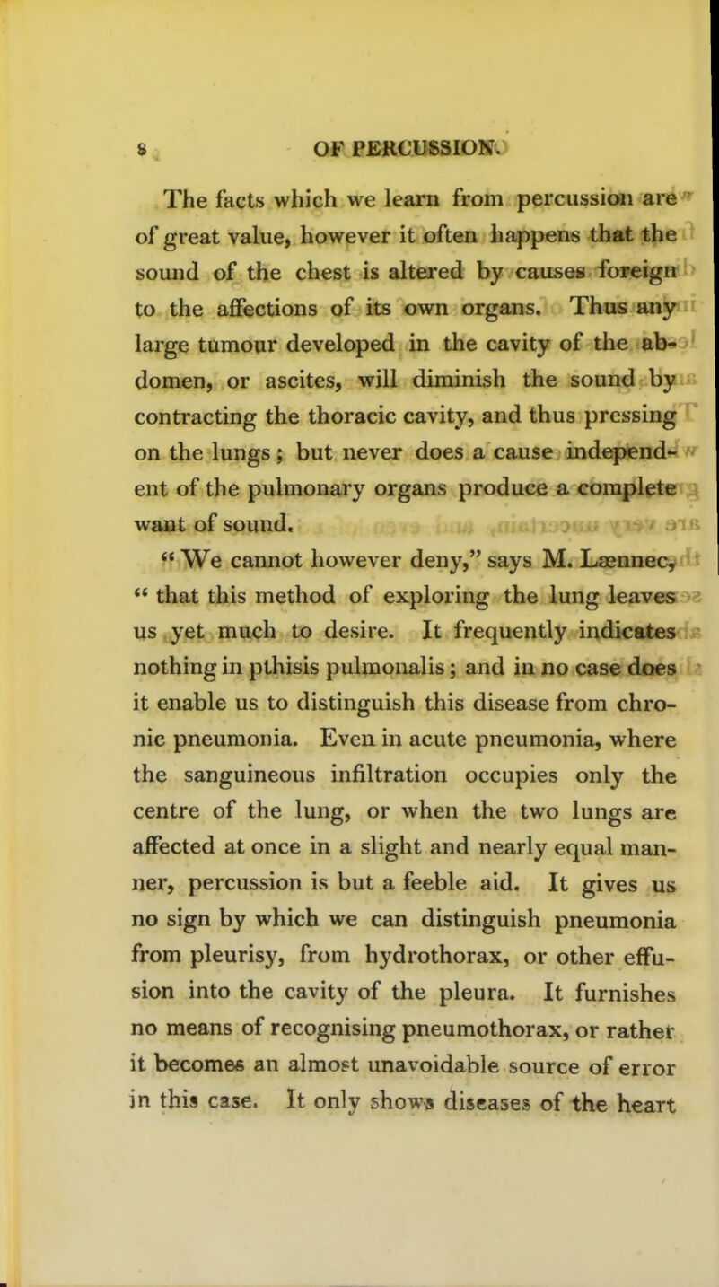 The facts which we learn from percussioii are of great value, however it often happens that the soiuid of the chest is altered by causes foreign to the affections of its own organs. Thus any large tumour developed in the cavity of the ab- domen, or ascites, will diminish the sound by contracting the thoracic cavity, and thus pressing on the lungs; but never does a cause independ- ent of the pulmonary organs produce a complete want of sound. j o .  We cannot however deny, says M. Lsennec^H  that this method of exploring the lung leaveso us,yet much to desire. It frequently indicates nothing in pthisis pulmonalis; and in no case does it enable us to distinguish this disease from chro- nic pneumonia. Even in acute pneumonia, where the sanguineous infiltration occupies only the centre of the lung, or when the two lungs are affected at once in a slight and nearly equal man- ner, percussion is but a feeble aid. It gives us no sign by which we can distinguish pneumonia from pleurisy, from hydrothorax, or other effu- sion into the cavity of the pleura. It furnishes no means of recognising pneumothorax, or rather it becomes an almost unavoidable source of error in this case. It only shows diseases of the heart