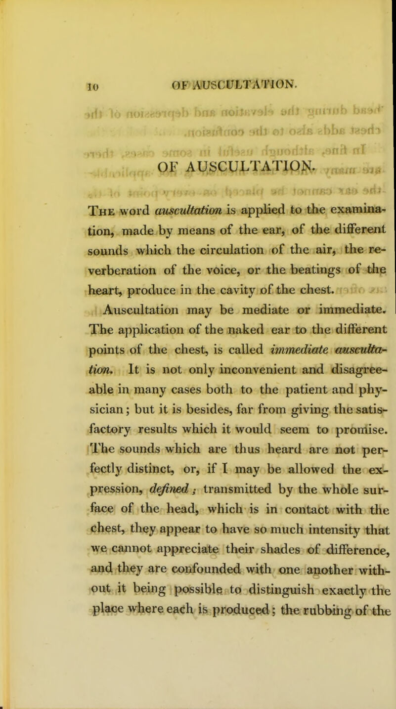 •idl 16 iv ' ^^^^ <jiiiiiitj U' OF AUSCULTATION. The word auscultation is applied to the examina- tion, made by means of the ear, of the different sounds which the circulation of the air, the re- verberation of the voice, or the beatings of the heart, produce in the cavity of the chest, i-. Auscultation may be mediate or immediate. The application of the naked ear to the different points of the chest, is called immediate ausculta^ tion. It is not only inconvenient and disagree- able in many cases both to the patient and phy- sician ; but it is besides, far from giving the satis- factory results which it would seem to promise. 'The sounds which are thus heard are not perv fectly distinct, or, if I may be allowed the com- pression, defined; transmitted by the whole sur- face of the head, which is in contact with the chest, they appear to have so much intensity that we cannot appreciate their shades of difference, and they are confounded with one another with- out it being possible to distinguish exactly the place w]^ere each produced; the rubbmg of the