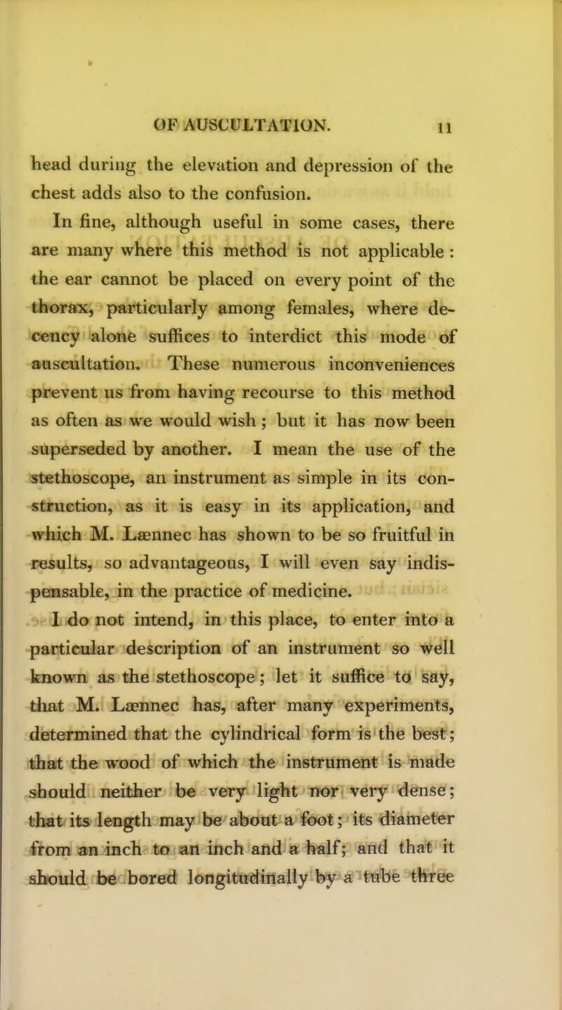 head during the elevation and depression of the chest adds also to the confusion. In fine, although useful in some cases, there are many where this method is not applicable : the ear cannot be placed on every point of the thorax, particularly among females, where de- cency alone suffices to interdict this mode of auscultation. These numerous inconveniences prevent us from having recourse to this method as often as we would wish; but it has now been superseded by another. I mean the use of the stethoscope, an instrument as simple in its con- struction, as it is easy in its application, and which M. Lfiennec has shown to be so fruitful in results, so advantageous, I will even say indis- pensable, in the practice of medicine. 1 do not intend, in this place, to enter into a particular description of an instrument so well known as the stethoscope; let it suffice to say, tliat M. Laennec has, after many experiments, determined that the cylindrical form is the best; that the wood of which the instrument is made should neither be very light nor very dense; that its length may be about a foot; its diameter from an inch to an inch and a half; and that it should be bored longitudinally by a tube three