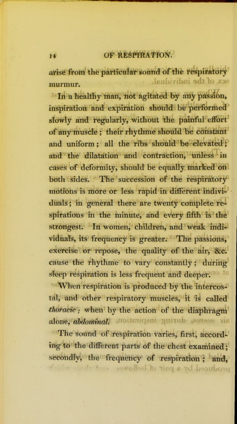 H or ftESPIRATION. arise from the particular sound of the respiratory murmur. .lfiui>iyibni srijlo In a healthy man, not agitated by any passion, inspiration and expiration should be performed slowly and regularly, without the painful effort^ of any muscle; their rhythme should be constant and uniform; all the ribs should be elevated; and the dilatation and contraction, unless in cases of deformity, should be equally marked on both sides. The succession of the respiratory motions is more or less rapid in different indivi- duals ; in general there are twenty complete re- spirations in the minute, and every fifth is the strongest. In women, children, and weak indi- viduals, its frequency is greater. The passions, exercise or repose, the quality of the air, &c. cause the rhythme to vary constantly; during sleep respiration is less frequent and deeper. ^'When respiration is produced by the intercos- tfil', and other respiratory muscles, It is called thoracic; when by the action of the diaphragm alone, abdominal. '^'The sound of respiration varies, first, accord- ingly the different parts of the chest examined; secondly, the frequency of respiration; and.