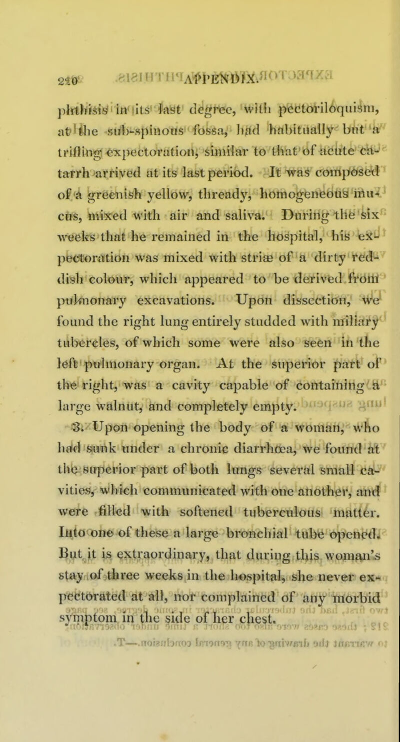 j)lrth<!iii^'in'iits'k'at degrtec, willi |x^ctoriloqiiisni, iit?lilie si^h-spinoas fossa, hfid habitiiaUy b^ifk*' triiling! ^xpectcyrrttiori; 'siniHar to thb-t' nciite' t^^'' tarrh mtrived at its last period, rit tf compW)hsekf' of A ^riSeniish yellow, thready, Itotnoivfenfefciiiy'iAu-(.^ cos, mixed with air and saliva. During thfe'Mx^' weeks that he remained in the hospital, his fesii^' jiectonition was mixed with strife of a dirty redt*' dish colour, which appeared to be derived frotti' pirknonary excavations. Upon dissection,' We found the right lung entirely studded with miliai'^' tubercles, of which some were also seen in the left'pwlmonary organ. At the snperior jyatV ol lh<6'right, was a cavity capable of containing(.S'' large walnut, and completely empty. i''^'^ ^i' Upon opening the body of a womafi^' wAo Ii«ld*8!U'nk under a chronic diarrhoea, we found at tlib superior part of both lungs several small ca- vities, which communicated with one another, and were filled with softened tuberculous matter. Into one of these a large bronchial tube openedi But it is extraordinary, that during this wGWftn'»s stay lOf-three weeks in the hospital, she never ex* pectorated at all, not complained of any iworbid s}^|)(om iri^^^ oif lier cliest.