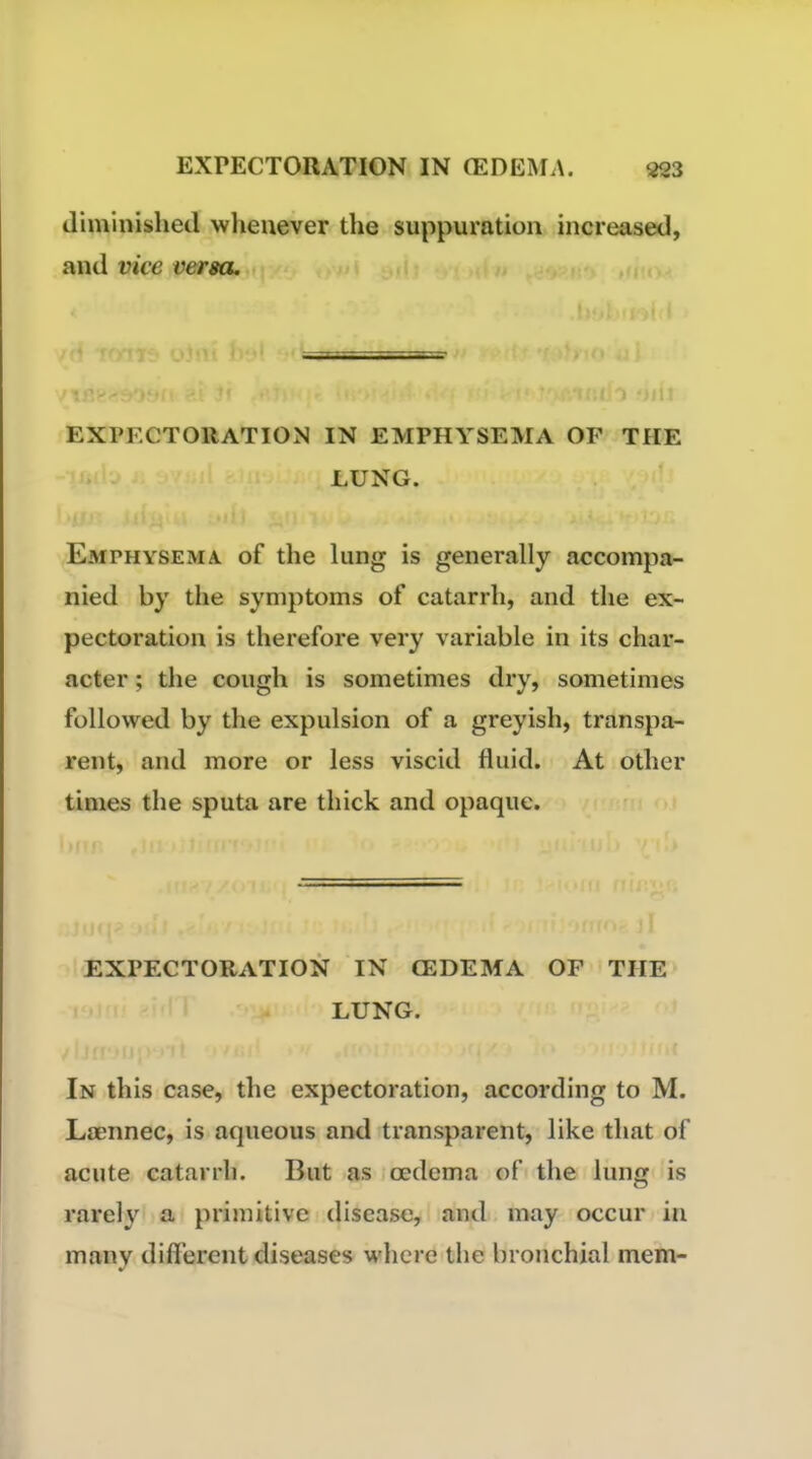 diminished wheuever the suppuration increased, and vice versa. EXPECTORATION IN EMPHYSEMA OF THE LUNG. Eaiphysema of the lung is generally accompa- nied by the symptoms of catarrh, and the ex- pectoration is therefore very variable in its char- acter ; the cough is sometimes dry, sometimes followed by the expulsion of a greyish, transpa- rent, and more or less viscid fluid. At other times the sputa are thick and opaque. EXPECTORATION IN CEDEMA OF THE LUNG. In this case, the expectoration, according to M. Laennec, is aqueous and transparent, like that of acute catarrh. But as oedema of the lung is rarely a primitive disease, and may occur in many different diseases where the bronchial mem-