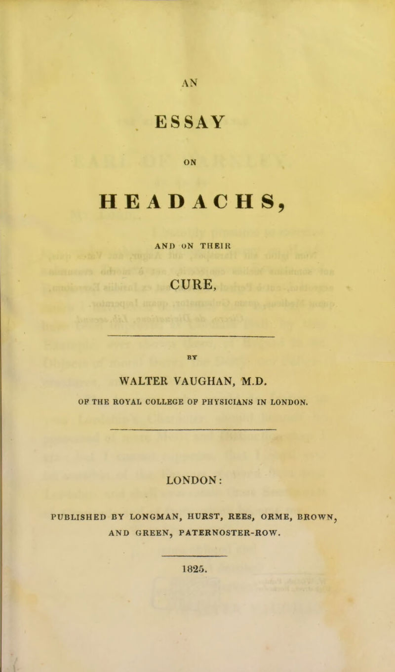 AN ESSAY ON HE AD AC H S, AND ON THEIll CURE, BY WALTER VAUGHAN, M.D. OP THE ROYAL COLLEGE OP PHYSICIANS IN LONDON. LONDON PUBLISHED BY LONGMAN, HURST, REES, ORME, BROWN, AND GREEN, PATERNOSTER-ROW. 1825.