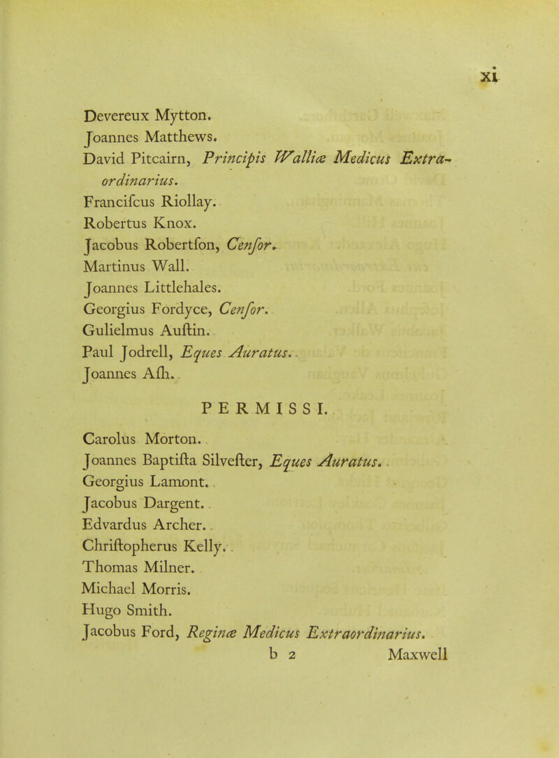 Devereux Mytton. Joannes Matthews. David Pitcairn, Principis Wallice Medicus Extra- ordinarius. Francifcus Riollay. Robertus Knox. Jacobus Robertfon, Cenfor* Martinus Wall. Joannes Littlehales. Georgius Fordyce, Cenfor. Gulielmus Auftin. Paul Jodrell, Eques Auratus. Joannes Afh.. PERMISSI. Carolus Morton. Joannes Baptifta Silvefter, Eques Auratus. - Georgius Lamont. Jacobus Dargent.. Edvardus Archer.. Chriftopherus Kelly.. Thomas Milner. Michael Morris. Hugo Smith. Jacobus Ford, Regince Medicus Extraordinarius. b 2 Maxwell