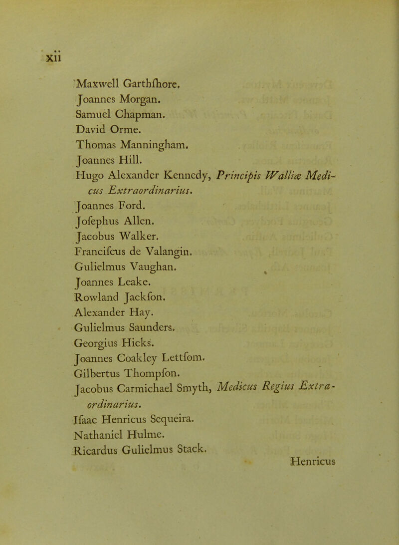 KMaxwell Garthmore, Joannes Morgan. Samuel Chapman. David Orme. Thomas Manningham. Joannes Hill. Hugo Alexander Kennedy, Principis Wallm Medi- cus Extraordinarius. Joannes Ford. Jofephus Allen. Jacobus Walker. Francifcus de Valangin. Gulielmus Vaughan. Joannes Leake. Rowland Jackfon. Alexander Hay. Gulielmus Saunders. Georgius Hicks. Joannes Coakley Lettfom. Gilbertus Thompfon. Jacobus Carmichael Smyth, Medkus Regius Extra - ordinarius. Ifaac Henricus Sequeira. Nathaniel Hulme. Ricardus Gulielmus Stack. Henricus