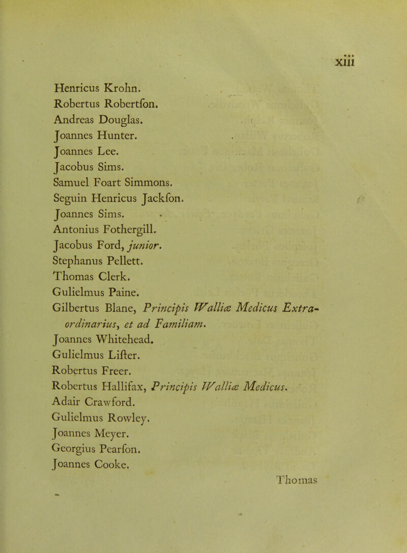 Robertus Robertfon. Andreas Douglas. Joannes Hunter. Joannes Lee. Jacobus Sims. Samuel Foart Simmons. Seguin Henricus Jackfon. Joannes Sims. Antonius FothergilL Jacobus Ford, junior. Stephanus Pellett. Thomas Clerk. Gulielmus Paine. Gilbertus Blane, Principis Wallice Medicus Extra- ordinarius, et ad Familiam. Joannes Whitehead. Gulielmus Lifter. Robertus Freer. Robertus Hallifax, Principis Wallice Medicus. Adair Crawford. Gulielmus Rowley. Joannes Meyer. Georgius Pearfon. Joannes Cooke. Thomas