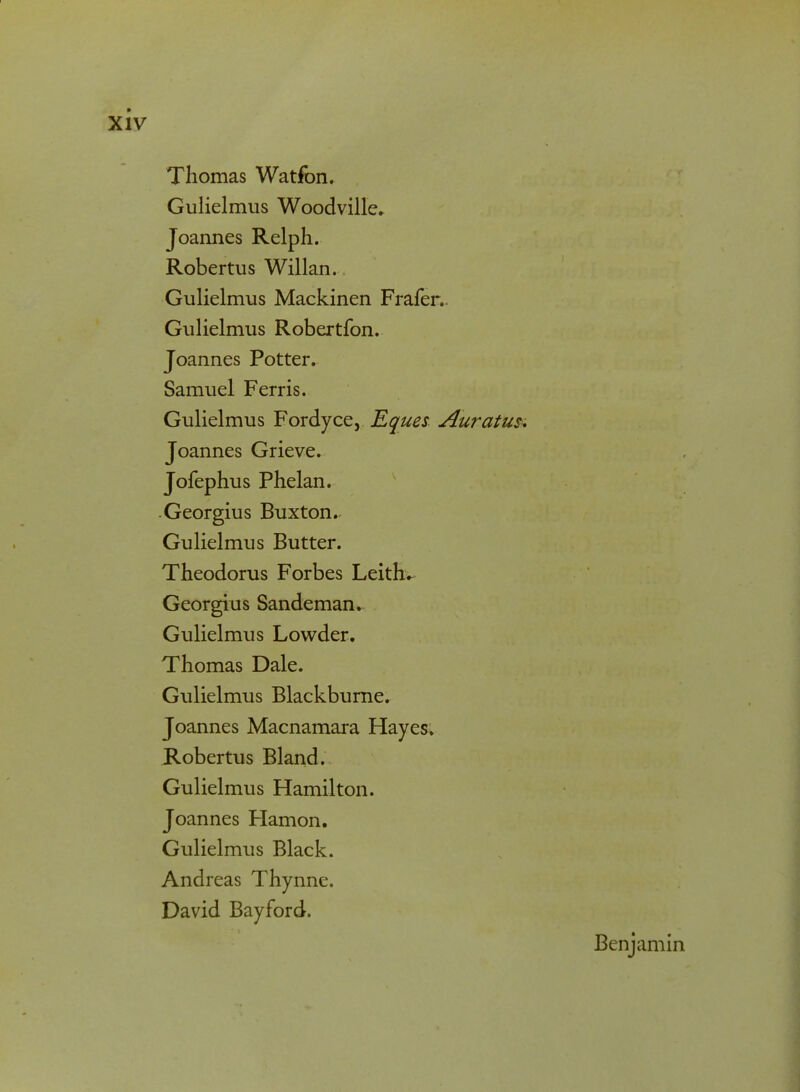 Thomas Watfon. Gulielmus Woodville. Joannes Relph. Robertus Willan. Gulielmus Mackinen Frafer. Gulielmus Robertfon. Joannes Potter. Samuel Ferris. Gulielmus Fordyce, Eques Auratus. Joannes Grieve. Jofephus Phelan. Georgius Buxton.^ Gulielmus Butter. Theodorus Forbes Leith* Georgius Sandeman. Gulielmus Lowder. Thomas Dale. Gulielmus Blackburne. Joannes Macnamara Hayes. Robertus Bland. Gulielmus Hamilton. Joannes Hamon. Gulielmus Black. Andreas Thynne. David Bayford.