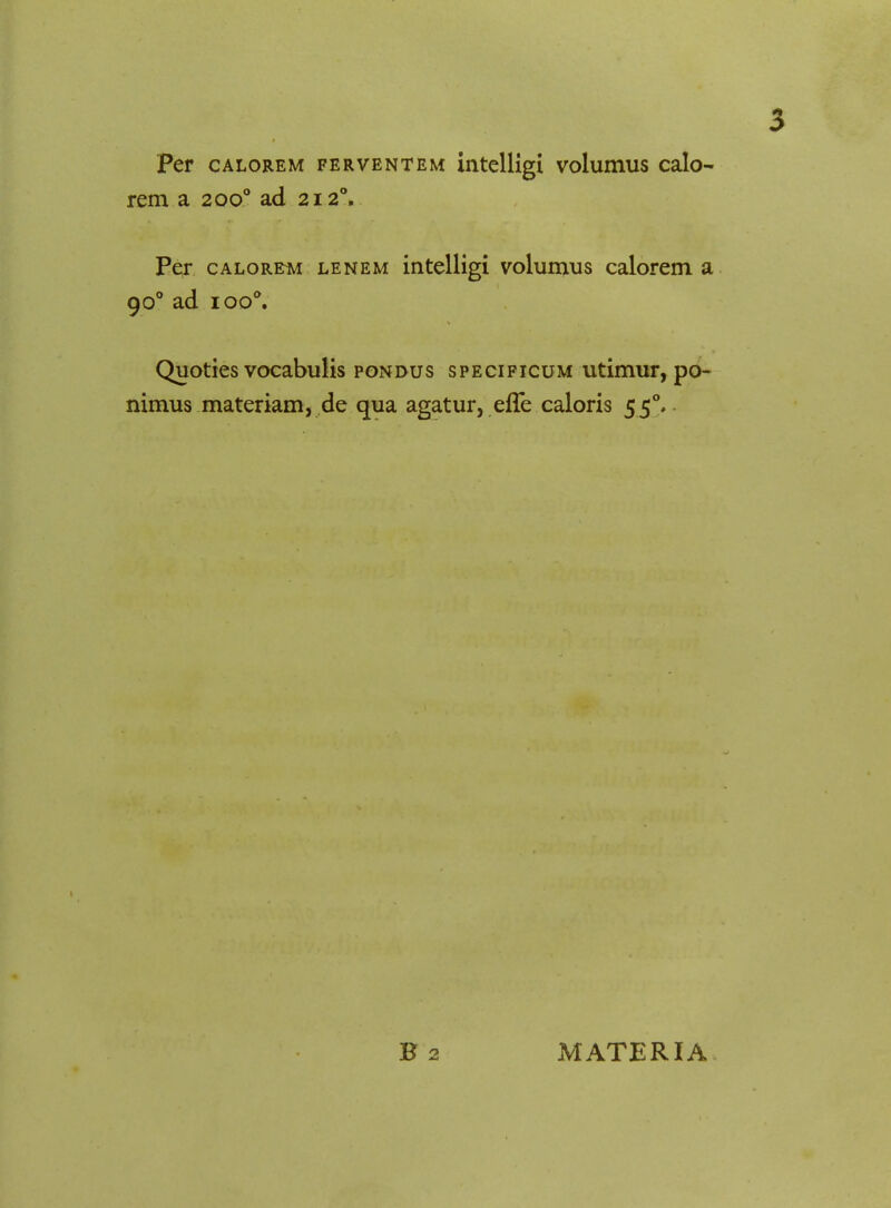 Per calorem ferventem intelligi volumus calo- rem a 2000 ad 212Y Per calorem lenem intelligi volumus calorem a 900 ad ioo°. Quoties vocabulis pondus specificum utimur, po- nimus materiam, de qua agatur, effe caloris 550. B2 MATERIA