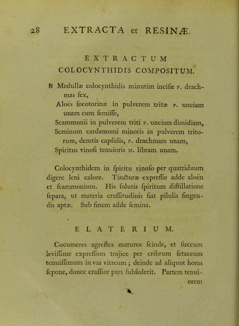 EXTRACTUM COLOCYNTHIDIS COMPOSITUM. # Medullae colocynthidis minutim incifas p. drach- mas fex, Aloes focotorinse in pulverem tritae p. unciam unam cum femiffe, Scammonii in pulverem triti p. unciam dimidiam, Seminum cardamomi minoris in pulverem trito- rum, demtis capfulis, p. drachmam unam, Spiritus vinofi tenuioris m. libram unam. Colocynthidem in fpiritu vinofo per quatriduum digere leni calore. Tin&urae exprelTae adde aloen et fcammonium. His folutis fpiritum diftillatione fepara, ut materia cralTitudinis fiat pilulis fingen- dis aptas. Sub finem adde femina. ELATERIUM. Cucumeres agrefles maturos fcinde, et fuccum levifiime expreflum trajice per cribrum fetaceum tenuilTimum in vas vitreum ; deinde ad aliquot horas fcpone, donec cralTior pars fubfederit. Partem tenui- orem V