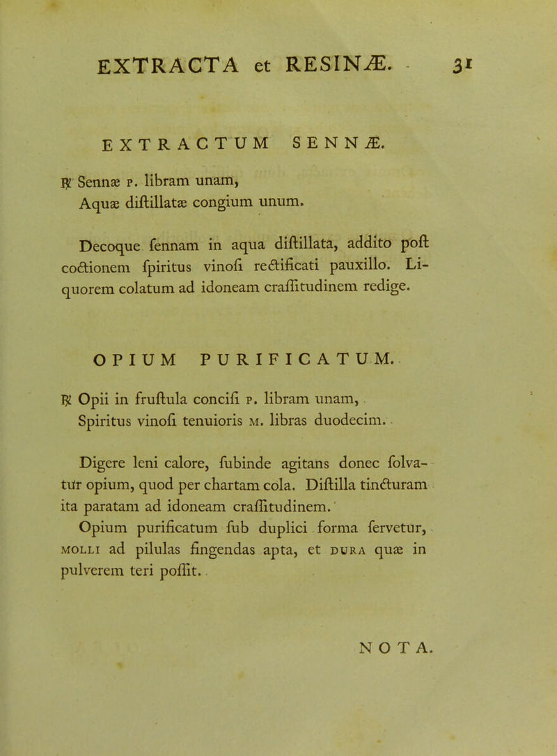 EXTRACTUM SENN£ # Sennae p. libram unam, Aquae diftillatae congium unum. Decoque fennam in aqua diftillata, addito poft co&ionem fpiritus vinofi re&ificati pauxillo. Li- quorem colatum ad idoneam craflitudinem redige. OPIUM PURIFICATUM. $ Opii in fruftula concifi p. libram unam, Spiritus vinofi. tenuioris m. libras duodecim. Digere leni calore, fubinde agitans donec folva- tUr opium, quod per chartam cola. Diftilla tin&uram ita paratam ad idoneam craftitudinem. Opium purificatum fub duplici forma fervetur, molli ad pilulas flngendas apta, et dura quae in pulverem teri poftit.