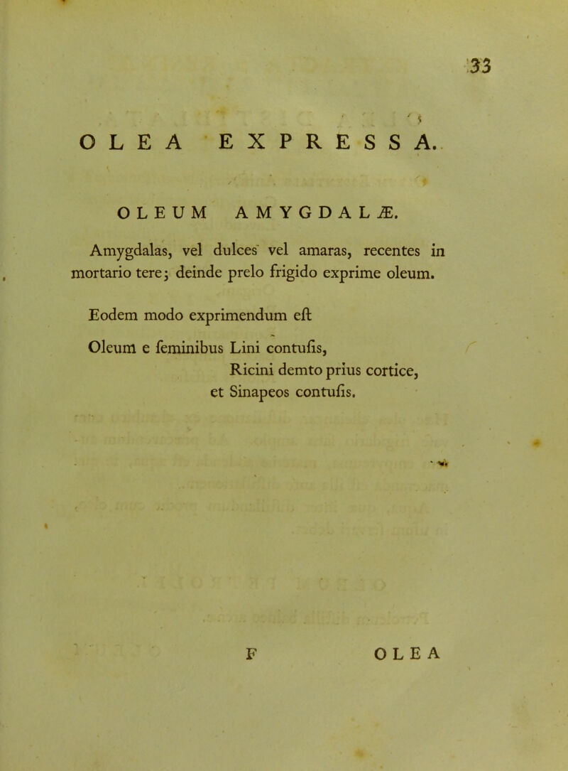 OLEA EXPRESSA. OLEUM AMYGDALI, Amygdalas, vel dulces vel amaras, recentes in mortario tere; deinde prelo frigido exprime oleum. Eodem modo exprimendum eft Oleum e feminibus Lini contufis, Ricini demto prius cortice, et Sinapeos contufis.