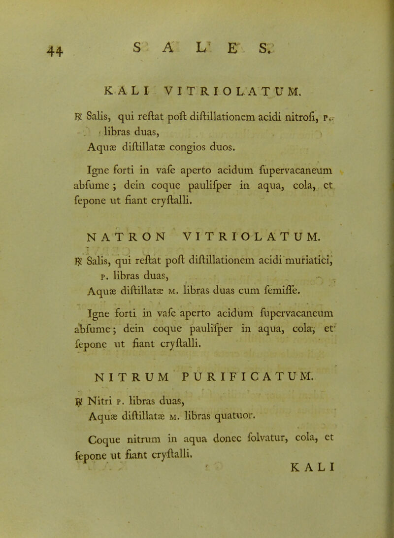 44 K A L I V I T R I O L A TUM, W Salis, qui reftat poft diftillationem acidi nitroft, p. libras duas, Aquae diftillatae congios duos. Igne forti in vafe aperto acidum fupervacaneum abfume; dein coque paulifper in aqua, cola, et fepone ut fiant cryftalli. NATRON VITRIOL ATUM. f£ Salis, qui reftat poft diftillationem acidi muriaticij p. libras duas, Aquae diftillatae m. libras duas cum femifTe. Igne forti in vafe aperto acidum fupervacaneum abfume; dein coque paulifper in aqua, cola, et fepone ut fiant cryftalli. NITRUM PURIFICATUM. Jjl Nitri p. Hbras duas, Aquae diftillatse m. libras quatuor. Coque nitrum in aqua donec folvatur, cola, et fepone ut fiant cryftalli. K A L I