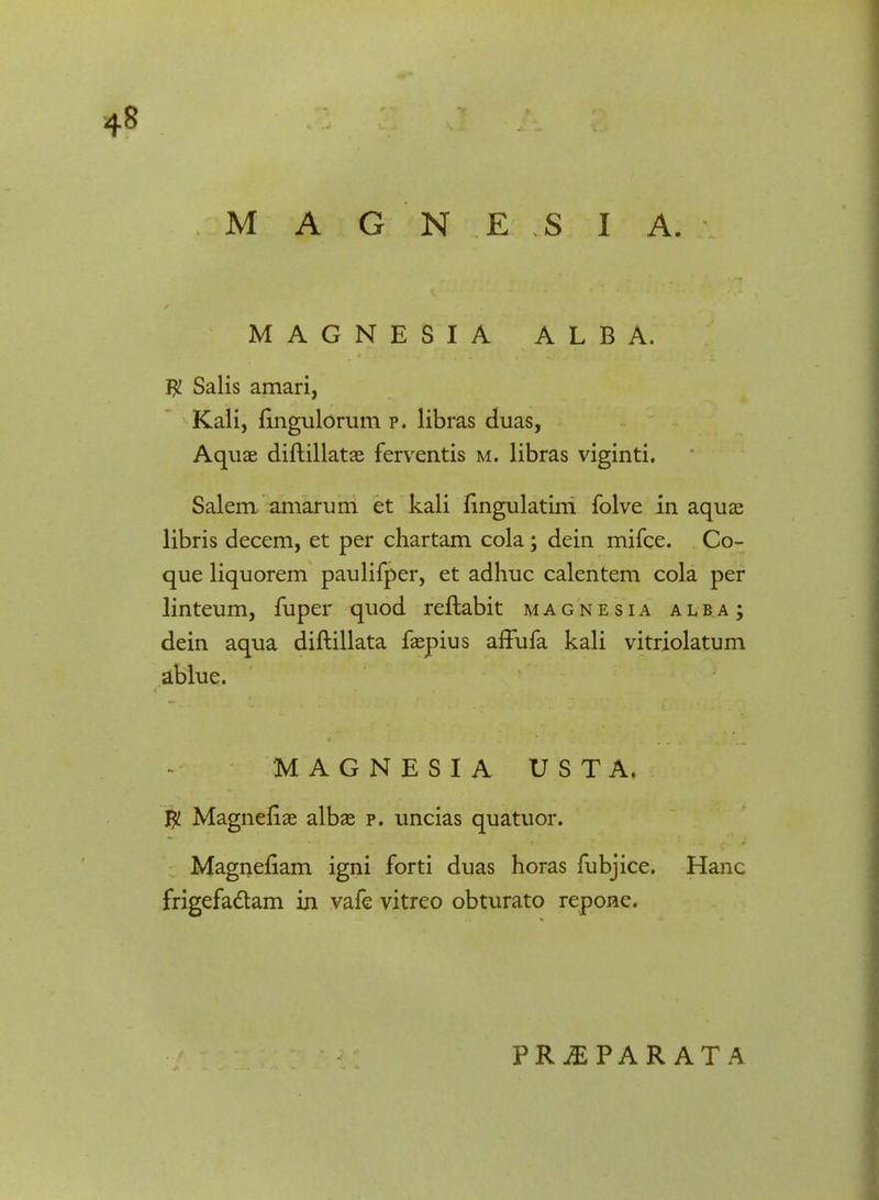 MAGNESIA ALBA. $ Salis amari, Kali, fingulorum p. libras duas, Aquae diftillatae ferventis m. libras viginti. Salem amarum et kali fingulatini folve in aquae libris decem, et per chartam cola; dein mifce. Co- que liquorem paulifper, et adhuc calentem cola per linteum, fuper quod reftabit magnesia alb.aj dein aqua diftillata faepius affufa kali vitriolatum ablue. MAGNESIA U S T A. $ Magneftae albae p. uncias quatuor. Magneflam igni forti duas horas fubjice. Hanc frigefactam in vafe vitreo obturato repone.