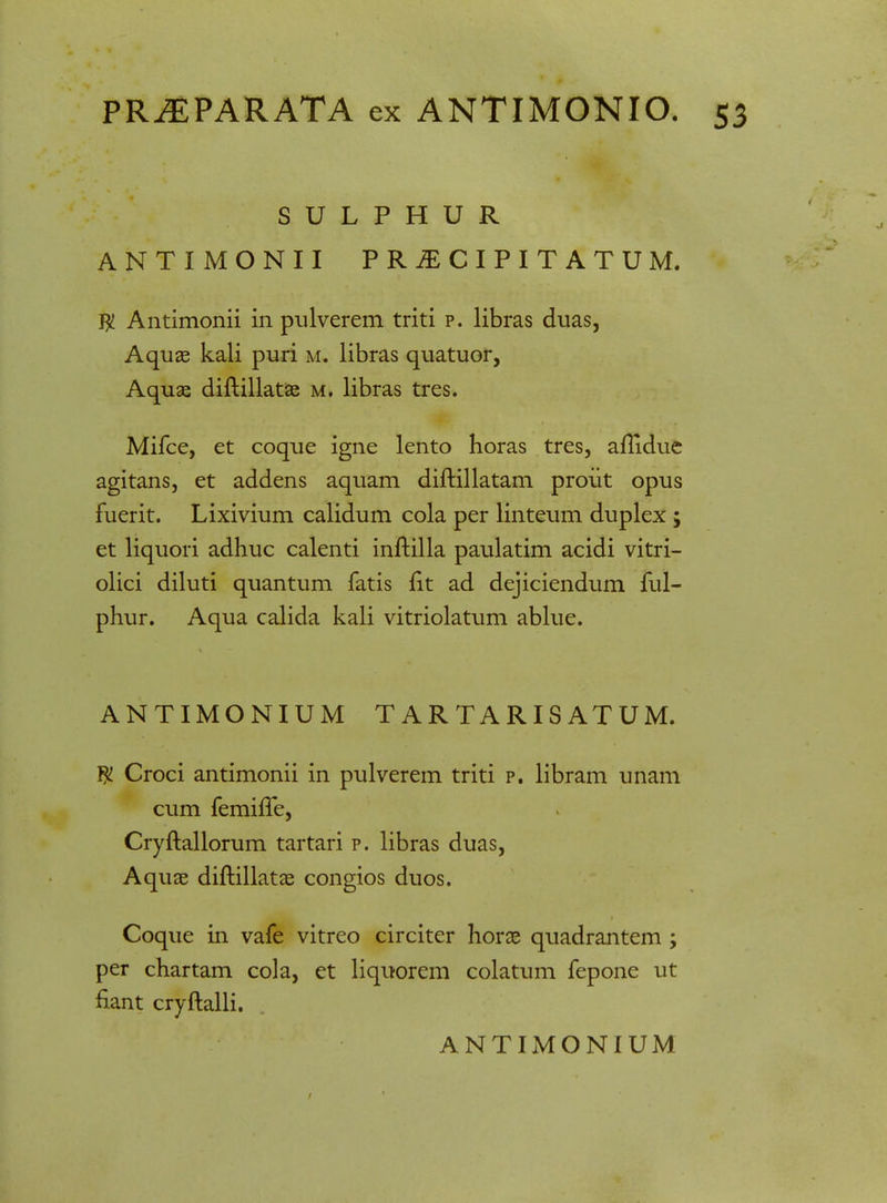 S U L P H U R ANTIMONII PR^CIPITATUM. $ Antimonii in pulverem triti p. libras duas, Aquae kali puri m. libras quatuor, Aquae diftillatae m. libras tres. Mifce, et coque igne lento horas tres, aflidue agitans, et addens aquam diftillatam proiit opus fuerit. Lixivium calidum cola per linteum duplex; et liquori adhuc calenti inftilla paulatim acidi vitri- olici diluti quantum fatis fit ad dejiciendum ful- phur. Aqua calida kali vitriolatum ablue. ANTIMONIUM TARTARISATUM. $ Croci antimonii in pulverem triti p. libram unam cum femifle, Cryftallorum tartari p. libras duas, Aquse diftillatae congios duos. Coque in vafe vitreo circiter horae quadrantem ; per chartam cola, et liquorem colatum fepone ut fiant cryftalli. ANTIMONIUM