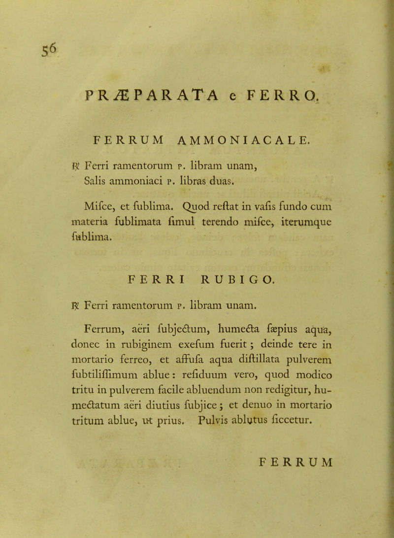 FERRUM AMMONIACALE. $ Ferri ramentorum p. libram unam, Salis ammoniaci p. libras duas. Mifce, et fublima. Quod reftat in vafis fundo cum materia fublimata ftmul terendo mifce, iterumque fublima. FERRI RUBIGO. $ Ferri ramentorum p. libram unam. Ferrum, aeri fubjedhim, humecta faspius aqua, donec in rubiginem exefum fuerit; deinde tere in mortario ferreo, et affufa aqua diftillata pulverem fubtiliflimum ablue: reftduum vero, quod modico tritu in pulverem facile abluendum non redigitur, hu- mectatum aeri diutius fubjice; et denuo in mortario tritum ablue, ut prius. Pulvis ablytus ficcetur. FERRUM