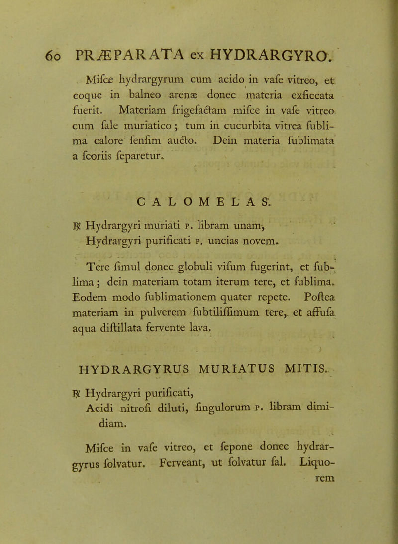 Mifce hydrargyrum cum acido in vafe vitreo, et eoque in balneo arenae donec materia exficcata fuerit. Materiam frigefactam mifce in vafe vitreo cum fale muriatico ; tum in cucurbita vitrea fubli- ma calore fenfim au£to. Dein materia fublimata a fcoriis feparetur. C A L O M E L A SV $ Hydrargyri muriati p. libram unam, Hydrargyri purificati p. uncias novem. Tere fimul donec globuli vifum fugerint, et fub- lima; dein materiam totam iterum tere, et fublima. Eodem modo fublimationem quater repete. Poftea materiam in pulverem fubtilillimum tere,. et afTufa aqua diftillata fervente lava. HYDRARGYRUS MURIATUS MITIS. $ Hydrargyri purificati, Acidi nitrofi diluti, fingulorum p. libram dimi- diam. Mifce in vafe vitreo, et fepone donec hydrar- gyrus folvatur. Ferveant, ut folvatur fal. Liquo- rem