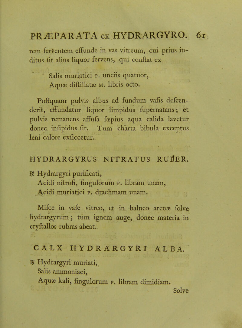 rem ferventem effunde in vas vitreum, cui prius in- ditus fit alius liquor fervens, qui conftat ex Salis muriatici p. unciis quatuor, Aquae diftillatae m. libris octo. Poftquam pulvis albus ad fundum vafis defcen- derit, effundatur liquor limpidus fupernatans; et pulvis remanens affufa faepius aqua calida lavetur donec infipidus fit. Tum charta bibula exceptus leni calore exficcetur. HYDRARGYRUS NITRATUS RUgER. W Hydrargyri purificati, Acidi nitrofi, fingulorum p. libram unam, Acidi muriatici p. drachmam unam. Mifce in vafe vitreo, et in balneo arenae folve hydrargyrum; tum ignem auge, donec materia in cryftallos rubras abeat. CALX HYDRARGYRI ALBA. W Hydrargyri muriati, Salis ammoniaci, Aquae kali, fingulorum p. libram dimidiam. Solve