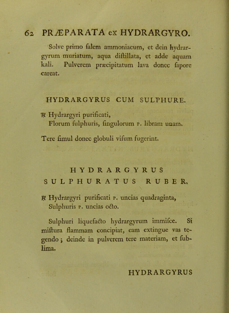 Solve primo falem ammoniacum, et dein hydrar- gyrum muriatum, aqua diftillata, et adde aquam kali. Pulverem praecipitatum lava donec fapore careat. HYDRARGYRUS CUM SULPHURE. T# Hydrargyri puriiicati, Florum fulphuris, ftngulorum p. libram unam» Tere fimul donec globuli vifum fugerint. HYDRARGYRUS SULPHURATUS RUBER, $ Hydrargyri puriflcati p. uncias quadraginta, Sulphuris p. uncias o&o. Sulphuri liquefa&o hydrargyrum immifce. Si miftura flammam concipiat, eam extingue vas te- gendo; deinde in pulverem tere materiam, et fub- lima. HYDRARGYRUS