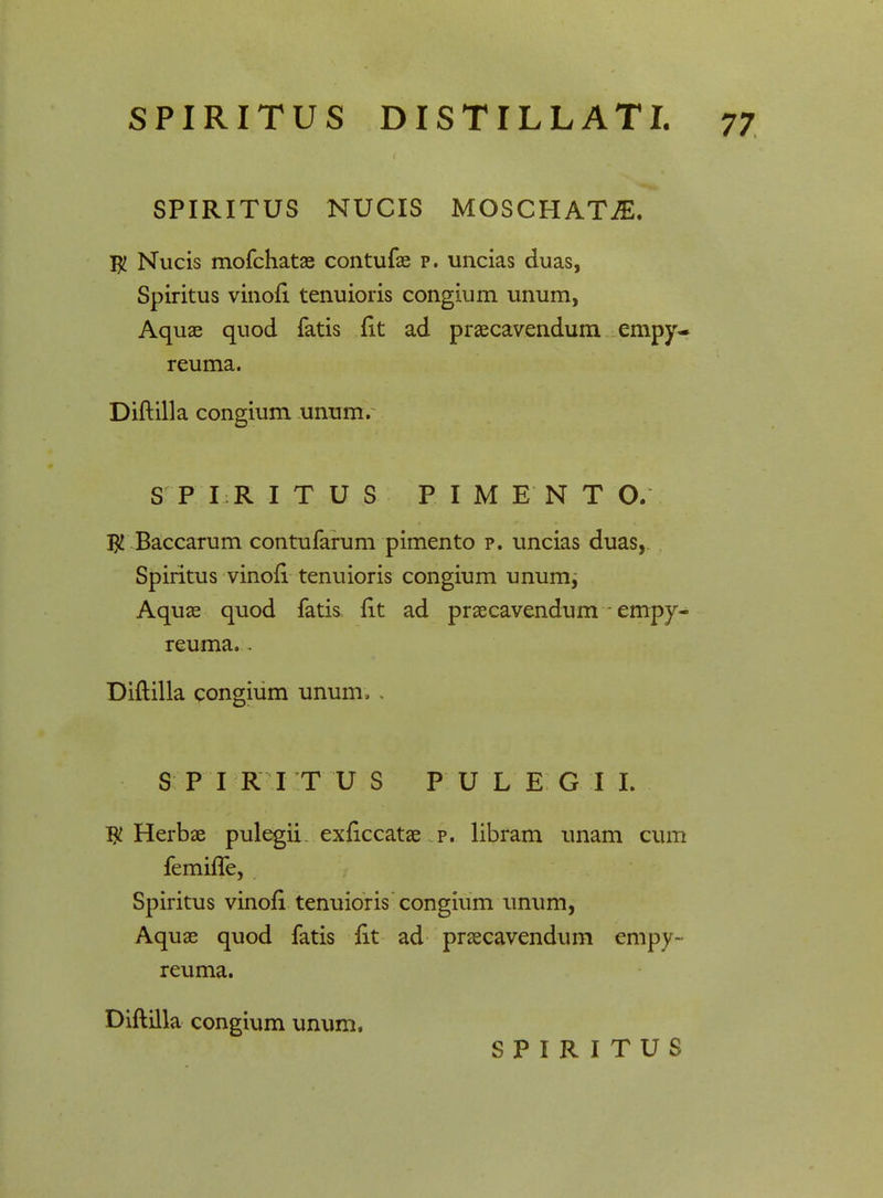 SPIRITUS NUCIS MOSCHATjE. $ Nucis mofchatae contufae p. uncias duas, Spiritus vinofi tenuioris congium unum, Aquae quod fatis fit ad praecavendum empy- reuma. Diftilla congium unum. S P I R I T U S PIME NTO, $ Baccarum contufarum pimento p. uncias duas, Spiritus vinofi tenuioris congium unum^ Aquae quod fatis fit ad praecavendum empy- reuma. - Diftilla congium unum, . S P I R I T U S PULE G I I. $ Herbae pulegii exftccatae p. libram unam cum femhTe, Spiritus vinofi tenuioris congium unum, Aquae quod fatis fit ad praecavendum empy- reuma. Diftilla congium unum.