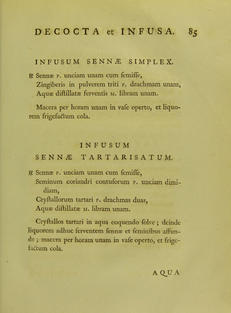 INFUSUM SENN^ SIMPLEX. $ Sennae p. unciam unam cum femiffe, Zingiberis in pulverem triti p. drachmam unam, Aquae diftillatae ferventis m. libram unam. Macera per horam unam in vafe operto, et liquo- rem frigefactum cola. I N F U S U M SENNiE TARTARISATUM. $ Sennae p. unciam unam cum femiffe, Seminum coriandri contuforum p. unciam dimi- diam, Cryftallorum tartari p. drachmas duas, Aquae diftillatae m. libram unam. Cryftallos tartari in aqua coquendo folve; deinde liquorem adhuc ferventem fennae et feminibus afTun- de ; macera per horam unam in vafe operto, et frige- fadum cola. A QJJ A