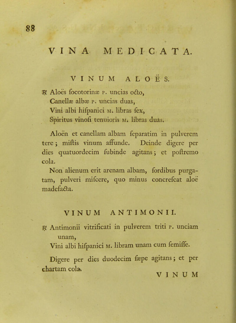 88 VINA MEDICATA. VINUM ALOES. $ Aloes focotorinae p. uncias octo, Canellae albae p. uncias duas, Vini albi hifpanici m. libras fex, Spiritus vinofi tenuioris m. libras duas. Aloen et canellam albam feparatim in pulverem tere; miftis vinum afTunde. Deinde digere per dies quatuordecim fubinde agitans; et poftremo cola. Non alienum erit arenam albam, fordibus purga- tam, pulveri mifcere, quo minus concrefcat aloe madefa£ta. VINUM ANTIMONII. $ Antimonii vitrificati in pulverem triti p. unciam unam, Vini albi hifpanici M. libram unam cum femifle. Digere per dies duodecim faepe agitans; et per chartam cola^