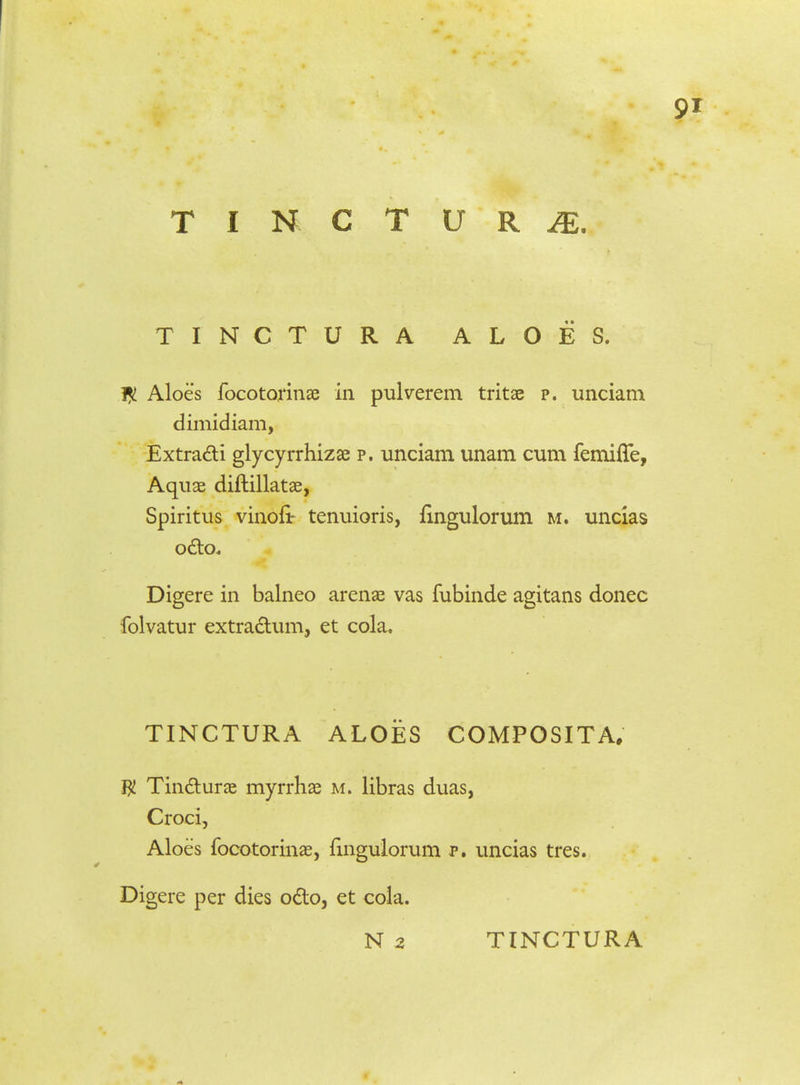 TINCTURA ALOES. 1£ Aloes focotorinae in pulverem tritae p. unciam dimidiam, Extra&i glycyrrhizae p. unciam unam cum femiffe, Aquae diftillatae, Spiritus vinofir tenuioris, {ingulorum m. uncias octo. Digere in balneo arenae vas fubinde agitans donec folvatur extra&um, et cola. TINCTURA ALOES COMPOSITA. $ Tincturae myrrhae m. libras duas, Croci, Aloes focotorinae, fingulorum p. uncias tres. Digere per dies odto, et cola. N 2 TINCTURA