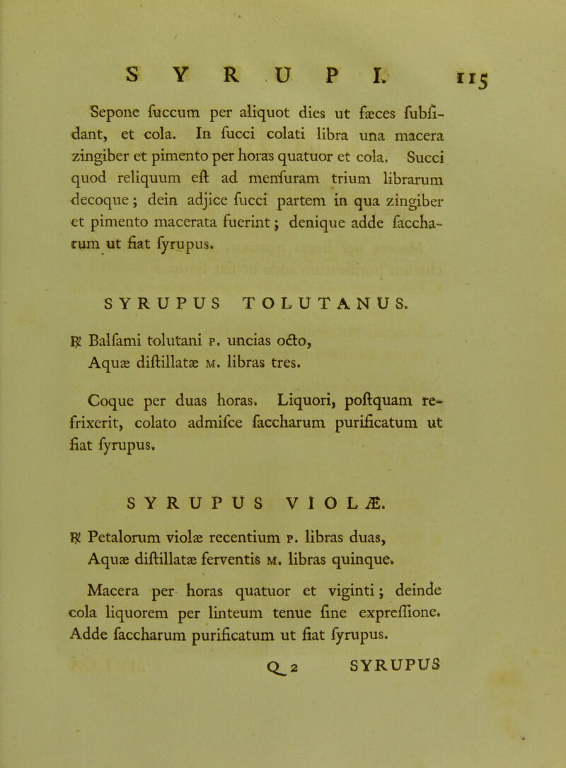 Sepone fuccum per aliquot dies ut faeces fubfi- dant, et cola. In fucci colati libra una macera zingiber et pimento per horas quatuor et cola. Succi quod reliquum eft ad menfuram trium librarum decoque; dein adjice fucci partem in qua zingiber et pimento macerata fuerint; denique adde faccha- rum ut fiat fyrupus. SYRUPUS TOLUTANUS. $ Balfami tolutani p. uncias octo, Aquae diftillatae m. libras tres. Coque per duas horas. Liquori, poftquam re~ frixerit, colato admifce faccharum purificatum ut fiat fyrupus, SYRUPUS VlOL£ W Petalorum violae recentium p. libras duas, Aquae diftillatae ferventis m. libras quinque» Macera per horas quatuor et viginti; deinde cola liquorem per linteum tenue fine expreflione* Adde faccharum purificatum ut fiat fyrupus. Q^2 SYRUPUS