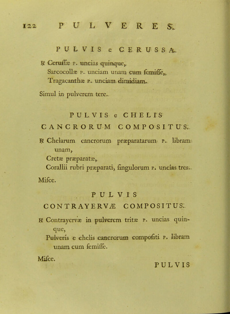 P U L V I S e C E R U S S $ Ceruflae p. uncias quinque,t Sarcocollae p. unciam unam cum femiffe,, Tragacanthae p. unciam diniidiam.- Simul in pulverem tere.. PULVIS e CHELIS CANCRORUM COMP O S I T U S. Tjl Chelarum cancrorum praeparatarum p. libram unam,. Cretae praeparatae, Corallii rubri praeparati, fingulorum p. uncias tres, Mifce. P U L V I S C ONTR AYERYJE COMPOSITUS. $ Contrayervae in pulverem tritae p. uncias quin- que, Pulveris e chelis cancrorum compofiti p. libram unam cum femhTe. Mifce.