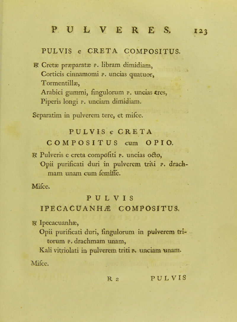 PULVIS e CRETA COMPOSITUS. W Cretae praeparatae p. libram dimidiam, Corticis cinnamomi p. uncias quatuor, Tormentillae, Arabici gummi, fingulorum p. uncias tres, Piperis longi p. unciam dimidiam. Separatim in pulverem tere, et mifce, PULVIS e CRETA COMPOSITUS cum O P I O. $ Pulveris e creta compofiti p. uncias o&o, Opii purificati duri in pulverem triti p. drach- mam unam cum femhTe, Mifce. P U L V I S IPECACUANHjE COMPOSITUS, Ipecacuanhae, Opii purificati duri, iingulorum in pulverem tn~ torum p. drachmam unam, Kali vitriolati in pulverem triti p* unciam \inam. Mifce.