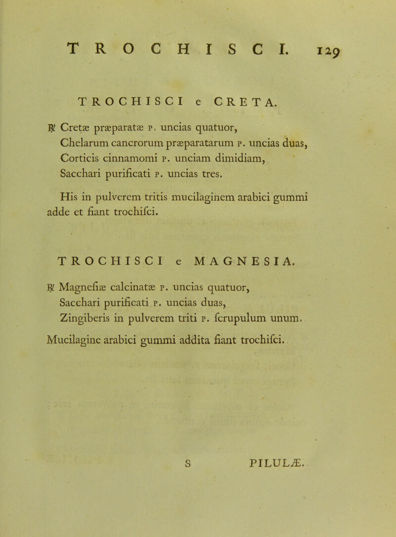 TROCHISCI e CRETA. # Cretae praeparatae p. uncias quatuor, Chelarum cancrorum praeparatarum p. uncias duas, Corticis cinnamomi p. unciam dimidiam, Sacchari purificati p. uncias tres. His in pulverem tritis mucilaginem arabici gummi adde et flant trochifci. TROCHISCI e MAGNESIA. $ Magnefiae calcinatae p. uncias quatuor, Sacchari purificati p. uncias duas, Zingiberis in pulverem triti p. fcrupulum unum. Mucilagine arabici gummi addita fiant trochifci.