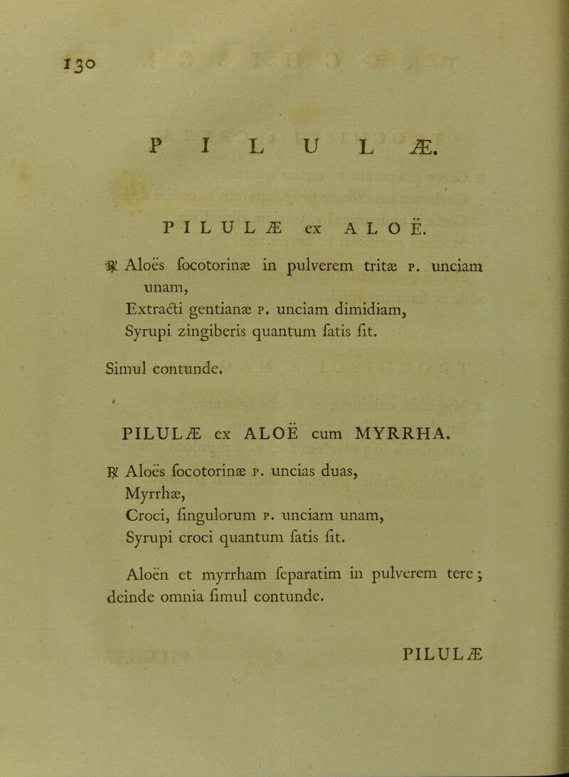 13° U L JE. PILUL^ ex ALOE. ;$ Aloes focotorinae in pulverem tritae p. unciam uriam, Extra&i gentianae p. unciam dimidiam, Syrupi zingiberis quantum fatis fit. Simul contunde. PILULiE ex ALOE cum MYRRHA. $ Aloes focotorinae p. uncias duas, Myrrhae, Croci, fingulorum p. unciam unam, Syrupi croci quantum fatis fit. Aloen et myrrham feparatim in pulverem tere; deinde omnia fimul contunde.