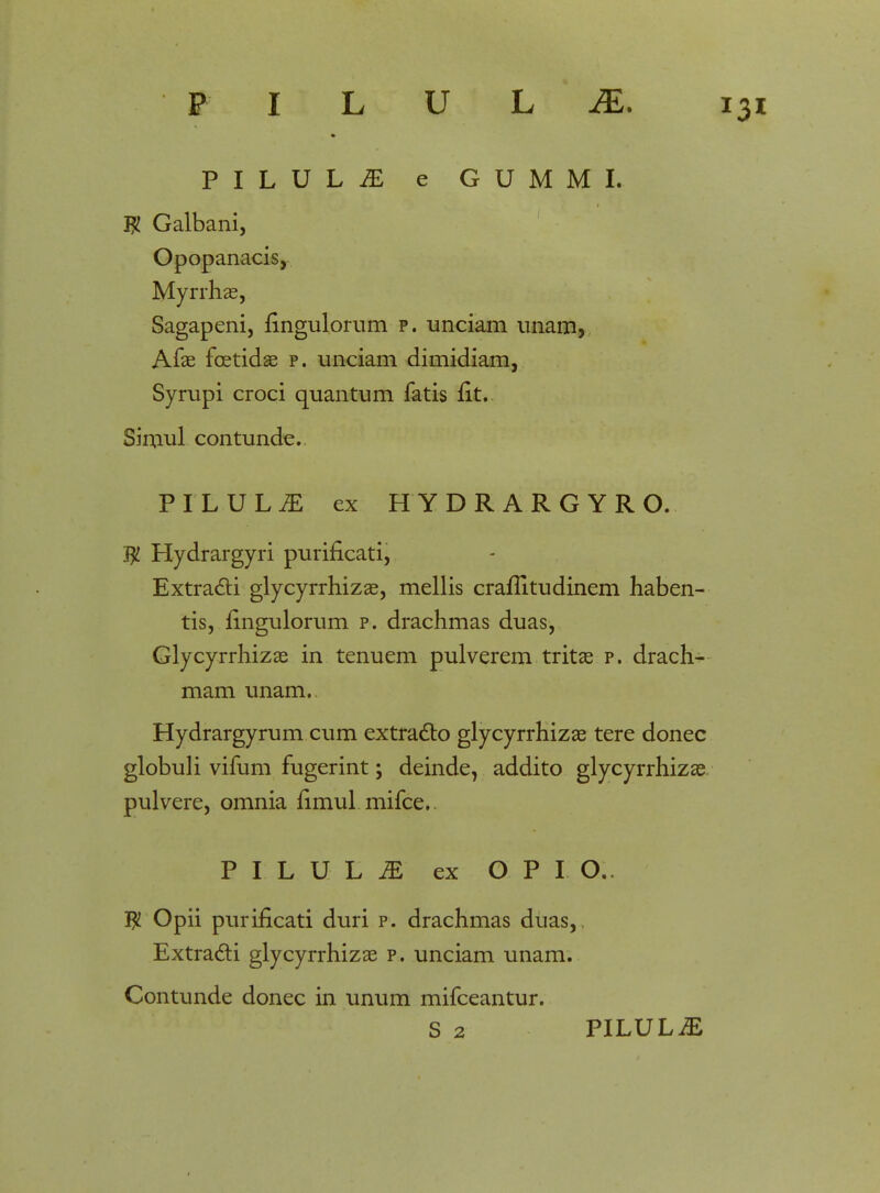 PILUL^ e GUMMI. $ Galbani, Opopanacis, Myrrhae, Sagapeni, ringulorum p. unciam unam, Arae fcetidae p. unciam dimidiam, Syrupi croci quantum fatis fit. Simul contunde. PILUL^: ex HYDRARGYRO. $ Hydrargyri purificati, Extra&i glycyrrhizae, mellis craflitudinem haben- tis, fingulorum p. drachmas duas, Glycyrrhizae in tenuem pulverem tritae p. drach- mam unam.. Hydrargyrum cum extracto glycyrrhizae tere donec globuli vifum fugerint; deinde, addito glycyrrhizae. pulvere, omnia flmul mifce. PILULiE ex O P I O.. $ Opii purificati duri p. drachmas duas, Extracti glycyrrhizae p. unciam unam. Contunde donec in unum mifceantur. S 2 PILULiE