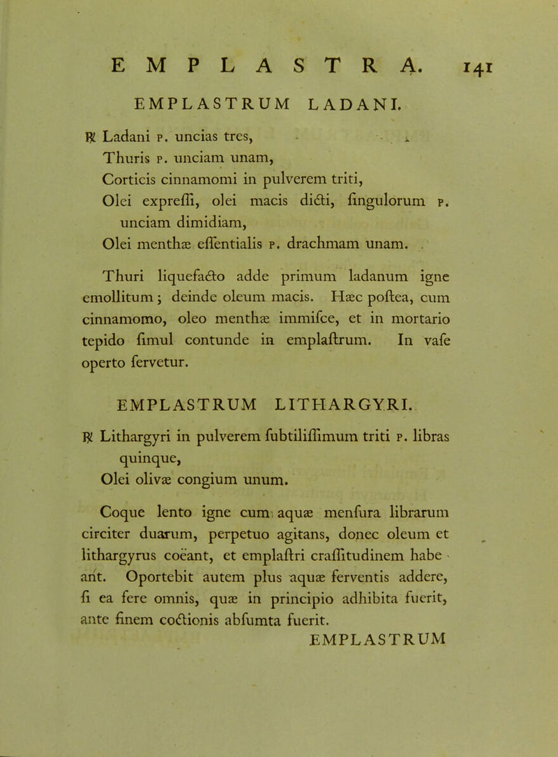 EMPL ASTRUM LADANL W Ladani p. uncias tres, i Thuris p. unciam unam, Corticis cinnamomi in pulverem triti, Olei exprefli, olei macis dicti, fingulorum p. unciam dimidiam, Olei menthae eftentialis p. drachmam unam. Thuri liquefa£to adde primum ladanum igne emollitum ; deinde oleum macis. Haec poftea, cum cinnamomo, oleo menthae immifce, et in mortario tepido fimul contunde in emplaftrum. In vafe operto fervetur. EMPLASTRUM LITHARGYRL $ Lithargyri in pulverem fubtiliftimum triti p. libras quinque, Olei olivas congium unum. Coque lento igne cum, aquae menfura librarum circiter duarum, perpetuo agitans, donec oleum et lithargyrus coeant, et emplaftri craflitudinem habe ant. Oportebit autem plus aquae ferventis addere, fi ea fere omnis, quae in principio adhibita fuerit, ante finem coclionis abfumta fuerit.