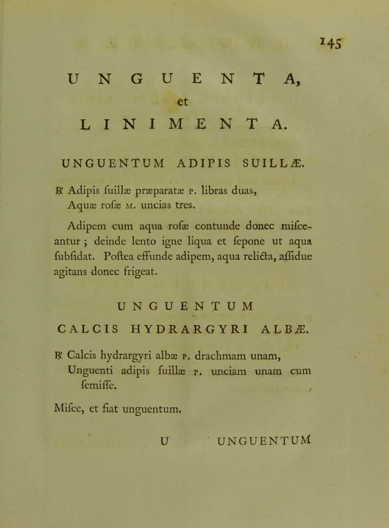 et LINIMENTA. UNGUENTUM ADIPIS SUILLjE. # Adipis fuillas praeparatae p. libras duas, Aquae rofas m. uncias tres. Adipem cum aqua rofae contunde donec mifce- antur *, deinde lento igne liqua et fepone ut aqua fubfidat. Poftea effunde adipem, aqua relicta, ajflidue agitans donec frigeat. UNGUENTUM CALCIS HYDRARGYRI A L BiE. W Calcis hydrargyri albae p. drachmam unam, Unguenti adipis fuillae p. unciam unam cum femiffe. Mifce, et flat unguentum.