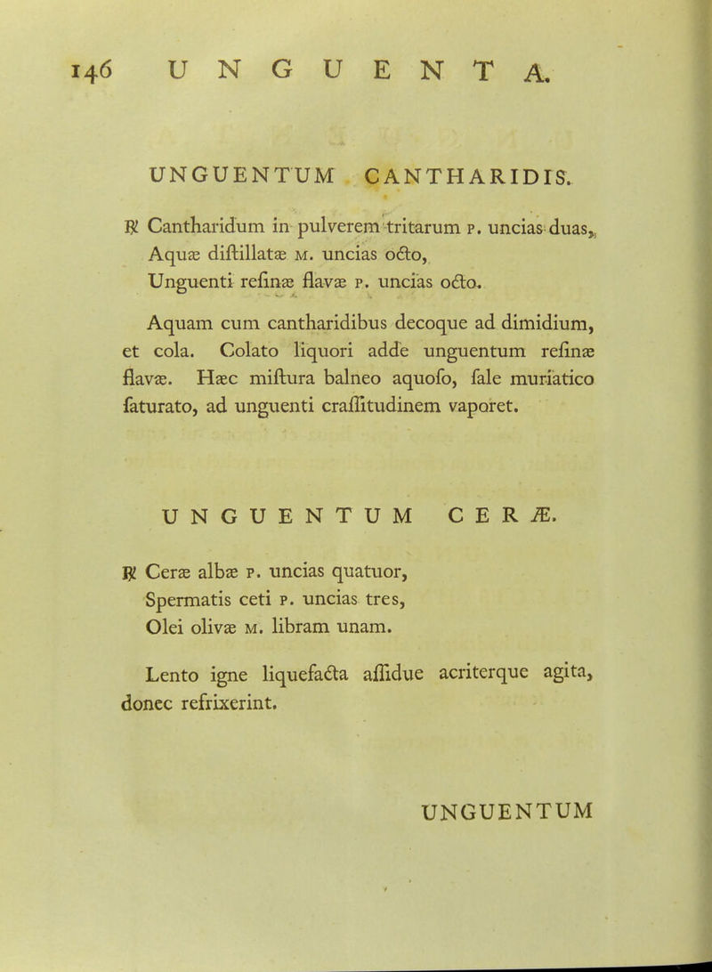 UNGUENTUM CANTHARIDIS. W Cantharidum in pulverem tritarum p. uncias duas,; Aquae diftillatae m. uncias octo, Unguenti refinae flavae p. uncias o6to. Aquam cum cantharidibus decoque ad dimidium, et cola. Colato liquori adde unguentum reflnae flavas. Haec miftura balneo aquofo, fale muriatico faturato, ad unguenti craflitudinem vaporet. UNGUENTUM CERiE. W Cerae albae p. uncias quatuor, Spermatis ceti p. uncias tres, Olei olivae m. libram unam. Lento igne liquefa&a affidue acriterque agita, donec refrixerint.