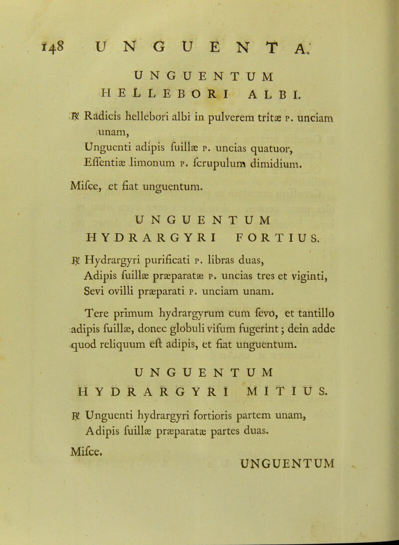 UNGUENTUM HELLEBORI A L B L W Radicis hellebori albi in pulverem tritae p. unciam unam, Unguenti adipis fuillae p. uncias quatuor, Effentiae limonum p. fcrupulum dimidium, Mifce, et fiat unguentum. UNGUENTUM H YDRARGYRI FORTIUS. J% Hydrargyri puriflcati p. libras duas, Adipis fuillae praeparatae p. uncias tres et viginti, Sevi ovilli praeparati p. unciam unam. Tere primum hydrargyrum cum fevo, et tantillo adipis fuillae, donec globuli vifum fugerint; dein adde quod reliquum eft adipis, et flat unguentum. UNGUENTUM HYDRARGYRI M I T I U S. $ Unguenti hydrargyri fortioris partem unam, Adipis fuillae praeparatae partes duas, Mifce.