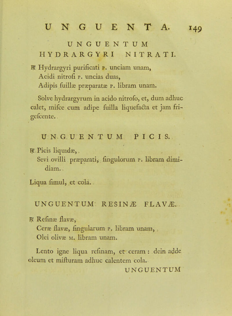 UNGUENTUM HYDRARGYRI NITRATI. W Hydrargyri purificati p. unciam unam, Acidi nitrofi p. uncias duas, Adipis fuillae praeparatae p. libram unam. Solve hydrargyrum in acido nitrofo, et, dum adhuc calet, mifce cum adipe fuilla liquefa&a et jam fri- gefcente.. U N G U E N T U M P I C I S. $ Picis liquidae, Sevi ovilli praeparati, fingulorum p. libram dimi- diam, Liqua iimul, et cola. UNGUENTUM RESINiE FLAViE... Refinae flavae, Cerae flavae, fingularum p. libram unam, Olei olivae m. libram unam. Lento igne liqua refinam, et ceram : dein adde oleum et mifturam adhuc calentem cola.