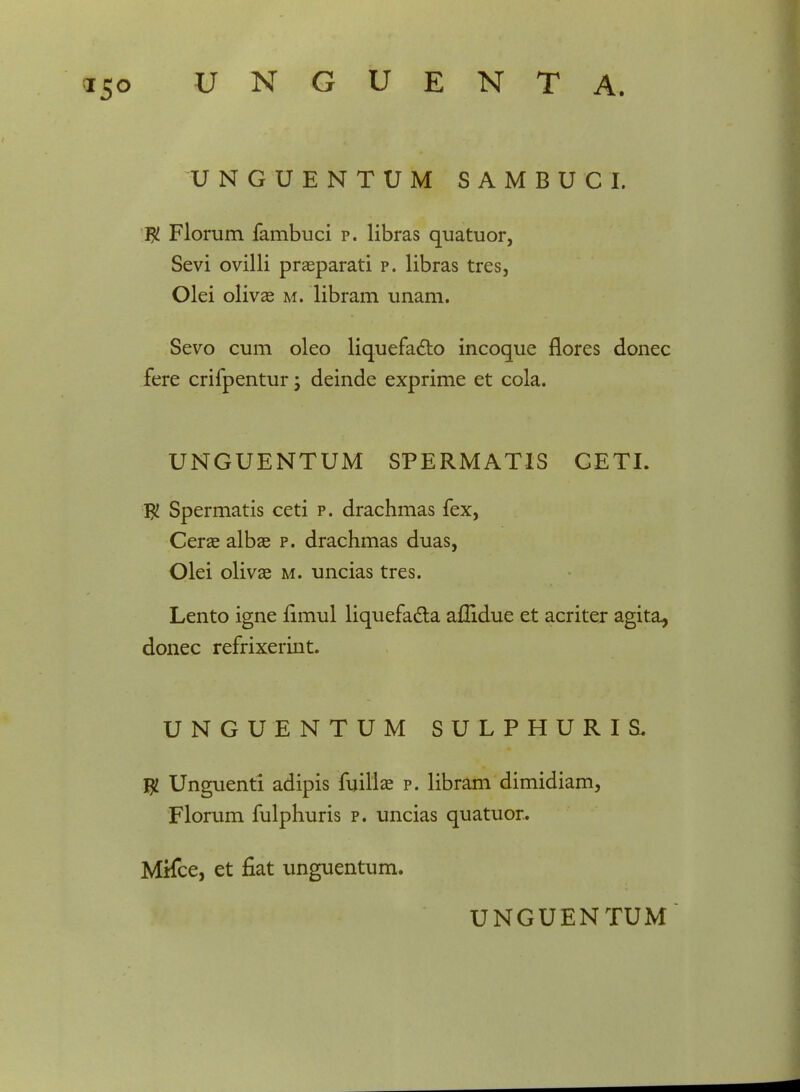 UNGUENTUM SAMBUCL $ Florum fambuci p. libras quatuor, Sevi ovilli praeparati p. libras tres, Olei olivae m. libram unam. Sevo cum oleo liquefacto incoque flores donec fere crifpentur; deinde exprime et cola. UNGUENTUM SPERMATIS CETI. $ Spermatis ceti p. drachmas fex, Cerae albae p. drachmas duas, Olei olivae m. uncias tres. Lento igne fimul liquefa&a aflidue et acriter agita, donec refrixerint. UNGUENTUM SULPHURIS. $ Unguenti adipis fuillae p. libram dimidiam, Florum fulphuris p. uncias quatuor. Mifce, et fiat unguentum.