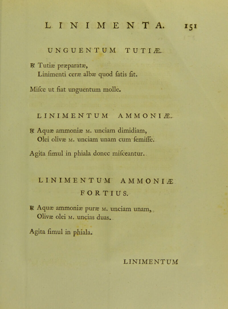 UNGUENTUM T U T I M. W Tutiae praeparatae, Linimenti cerae.albae quod fatis fit. Mifce ut fiat unguentum molle. LINIMENTUM AMMONI M„ $ Aquae ammoniae m. unciam dimidiam, Olei olivae m. unciam unam cum femifle. Agita fimul in phiala donec mifceantur. L I N I M E N T UM AMMONIjE F O R T I U S. ty. Aquae ammoniae purae m. unciam unam, Olivae olei m. uncias duas*. Agita fimul in phiala. LINIMENTUM