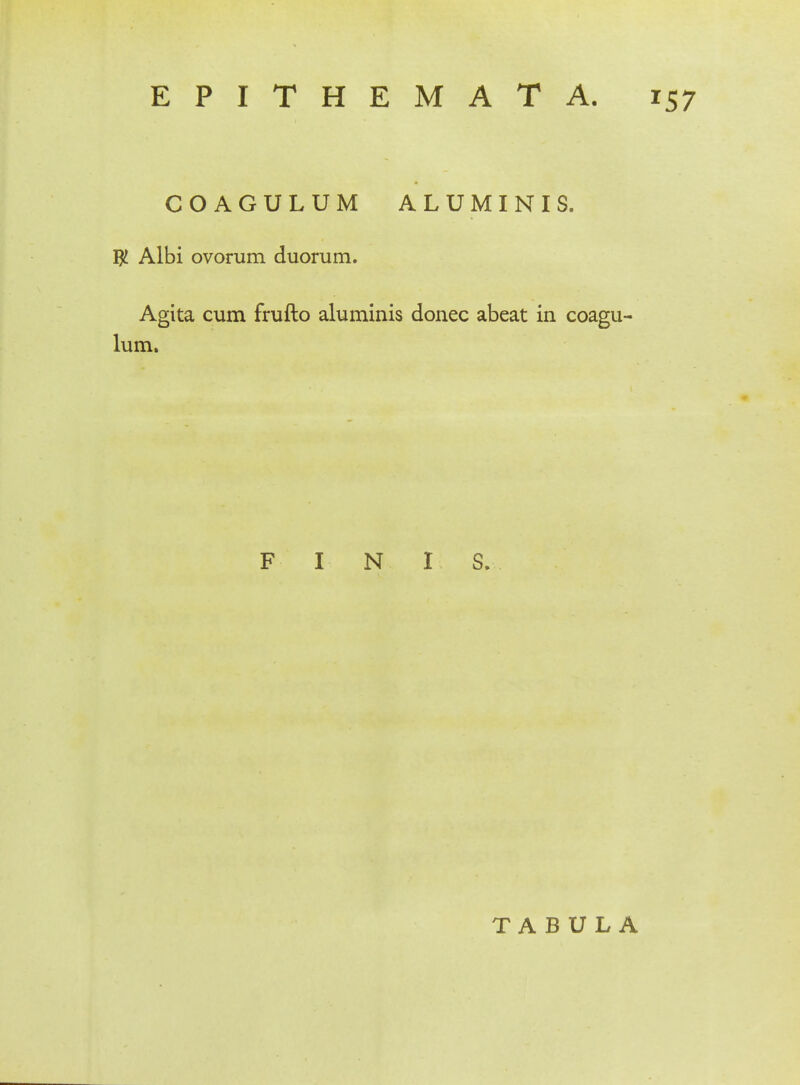 COAGULUM ALUMINIS. # Albi ovorum duorum. Agita cum frufto aluminis donec abeat in coagu- lum. F I N I S. TABULA