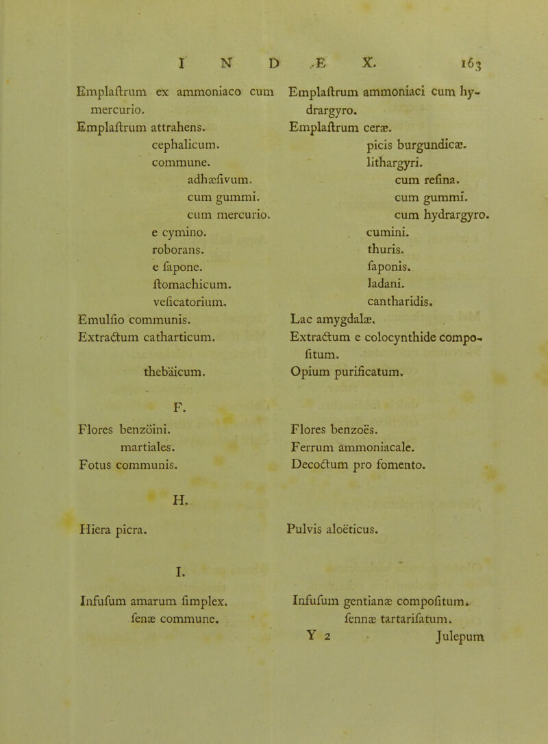 Emplaftrum ex ammoniaco cum mercurio. Emplaftrum attrahens. cephalicum. commune. adhaefivum. cum gummi. cum mercurio. e cymino. roborans. e fapone. ftomachicum. veficatorium. Emullio communis. Extractum catharticum. thebaicum. Emplaftrum ammoniaci cum hy- drargyro. Emplaftrum cerae. picis burgundicae. lithargyri. cum refina. cum gummi. cum hydrargyro. cumini. thuris. faponis. ladani. cantharidis. Lac amygdalae. Extra&um e colocynthide compo- fitum. Opium puriflcatum. F. Flores benzoini. martiales. Fotus communis. Flores benzoes. Ferrum ammoniacale. Decoclum pro fomento. H. Hiera picra. Pulvis aloeticus. L Infufum amarum fimplex. Infufum gentianas compofitum, fenae commune. fennae tartarifatum. Y 2 Julepum