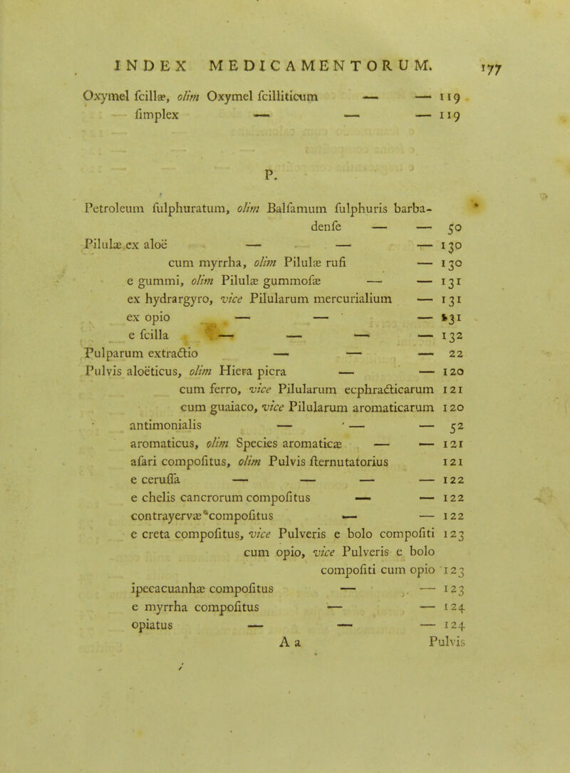 Oxymel fcilla?, olim Oxymel fcilliticum — — 119 fimplex — — — 119 P. Petroleum fulphuratum, olim Balfamum fulphuris barba- denfe — — 50 Piluke ex aloe — — 1— 130 cum myrrha, olim Pilulae rufi — 130 e gummi, olim Pilulas gummofas — — 131 ex hydrargyro, vice Pilularum mercurialium — 131 ex opio — — — $31 e fcilla — — — — 132 Pulparum extractio — — — 22 Pulvis aloeticus, olim Hiera picra — — 120 cum ferro, vice Pilularum ecphracticarum 121 cum guaiaco, vice Pilularum aromaticarum 120 antimonialis — ' — — 52 aromaticus, olim Species aromaticae — — 121 afari compofitus, olim Pulvis fternutatorius 121 e ceruifa — — — — 122 e chelis cancrorum compofitus — — 122 contrayerva^compofitus — — 122 e creta compofitus, vice Pulveris e bolo compofiti 123 cum opio, vice Pulveris e bolo compofiti cum opio 123 ipecacuanha? compolitus — . •— 123 e myrrha compofitus — — 124 opiatus — — — 124 A a Pulvis