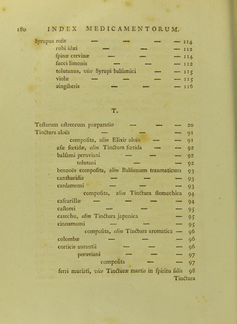 Syrupus rofx — — — — 114 rubi idaei —- —- — 112 fpinas cervinae — — — 114 fucci limonis — — — 112 tolutanus, vice Syrupi balfamici — — 115 violae — — — — 115 zingiberis — — —116 T. Teltarum oftreorum praeparatio — — — 20 Tin&ura aloes — — — 91 compofita, olim Elixir aloes — —-91 afae fcetidae, • olim Tindtura fcetida — — 92 balfami peruviani — — — 92 tolutani — — 92 benzoes compoiita, olim Balfamum traumaticum 93 cantharidis — — ■— 93 cardamomi — — — 93 compofita, olim Tinctura ftomachica 94 cafcarillae — — — — 94 caftorei — — — 95 catechu, olim Tinclura japonica — 95 cinnamomi — — — 95 compofita, olim Tin&ura aromatica — 96 colombae — — — 96 corticis aurantii — — — 96 peruviani — — — 97 compofita — —- 97 ferri muriati, vice Tin&urae martis in fpiritu falis 98 Tinftura