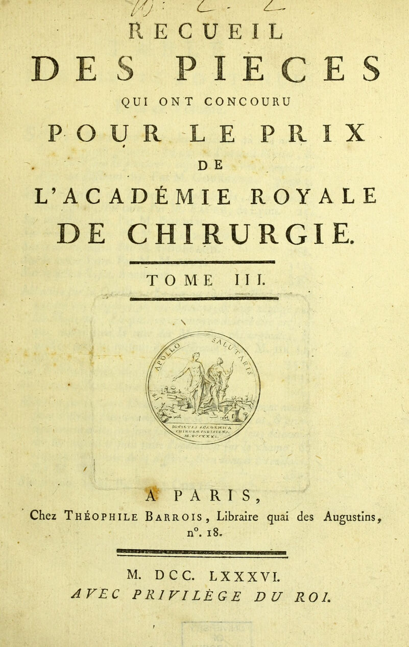 //y ■ - - ^ RECUEIL DES PIECES QUI ONT CONCOURU POUR LE PRIX . DE L'ACADÉMIE ROYALE DE CHIRURGIE. TOME III. . \ *M P A R I S , Chez Théophile Barrois, Libraire quai des Augustins, n°. i8. M. DCC LXXXVL AVEC PRIVILÈGE DU P^O L