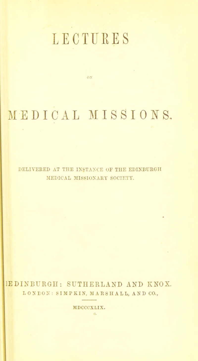 LECTURES ON MEDICAL MISS I GISTS. DELIVERED AT THE IXSTA>:CE OF THE EDINBURGH MEDICAL MISSIONARY SOCIETY. lEDINBURGH: SUTHERLAND AND KNOX. L OXEOK : SI MP KIN, M A RS H ALL, AND CO., JIDCCCXLIX.