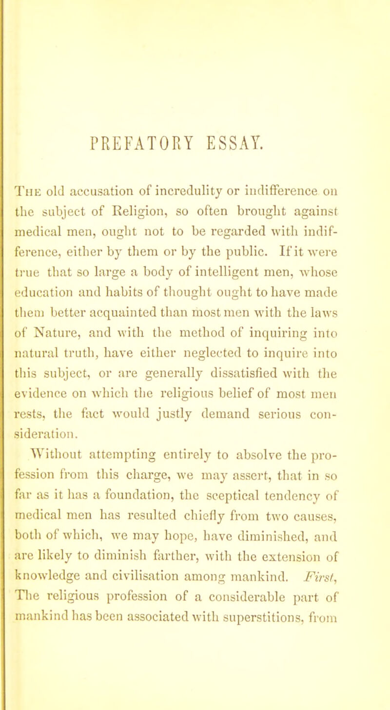 PREFATORY ESSAY. Tiih: old accusation of incredulity or indifference on the subject of Religion, so often brought against medical men, ought not to be regarded with indif- ference, either by them or by the public. If it were true that so large a body of intelligent men, Avhose education and habits of thought ought to have made them better acquainted than most men with the laws of Nature, and with the method of inquiring into natural truth, have either neglected to inquire into this subject, or are generally dissatisfied with the evidence on which the religious belief of most men rests, the fact would justly demand serious con- sideration. Without attempting entirely to absolve the pro- fession from this charge, we may assert, that in so f;ir as it has a foundation, the sceptical tendency of medical men has resulted chiefly from two causes, !)i)lh of which, we may hope, have diminished, and are likely to diminish farther, with the extension of knowledge and civilisation among mankind. First^ The religious profession of a considerable part of mankind has been associated with superstitions, from